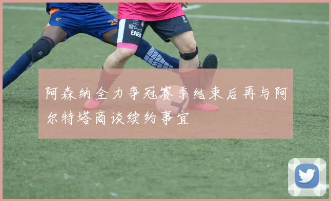 阿森纳全力争冠赛季结束后再与阿尔特塔商谈续约事宜
