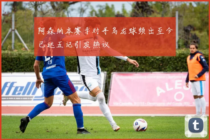 阿森纳本赛季对手乌龙球频出至今已达五记引发热议