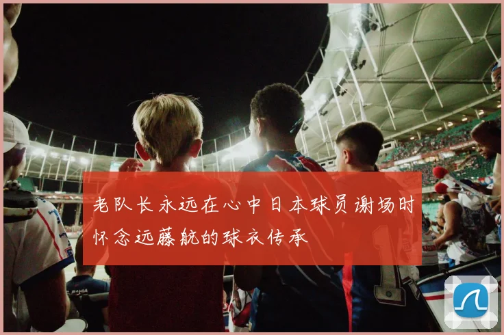 老队长永远在心中日本球员谢场时怀念远藤航的球衣传承