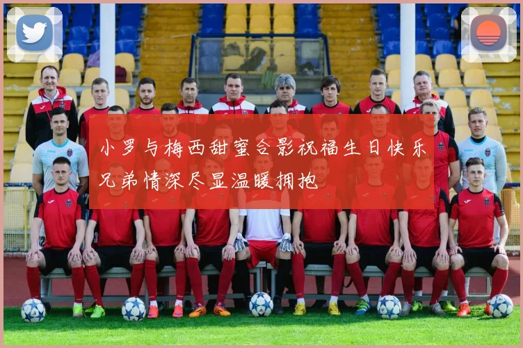 小罗与梅西甜蜜合影祝福生日快乐兄弟情深尽显温暖拥抱