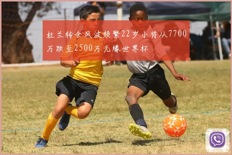杜兰转会风波频繁22岁小将从7700万跌至2500万无缘世界杯