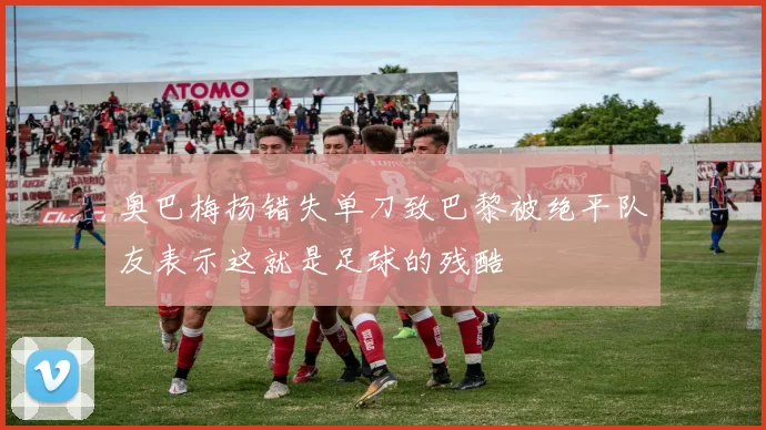 奥巴梅扬错失单刀致巴黎被绝平队友表示这就是足球的残酷
