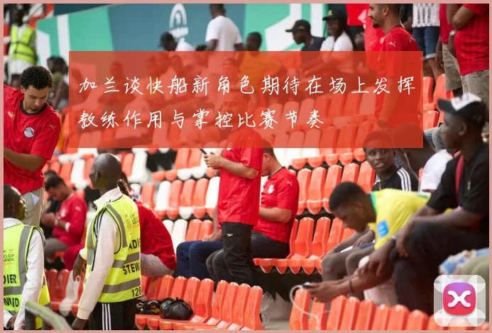 加兰谈快船新角色期待在场上发挥教练作用与掌控比赛节奏