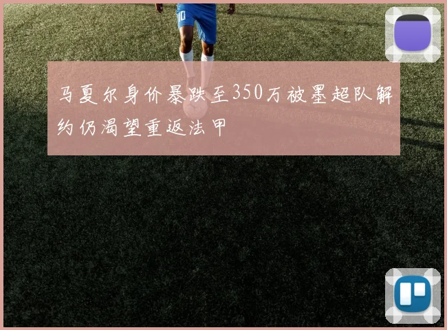 马夏尔身价暴跌至350万被墨超队解约仍渴望重返法甲