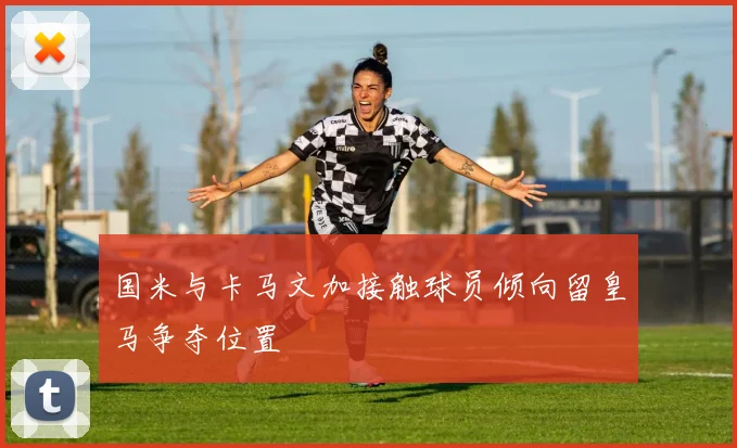 国米与卡马文加接触球员倾向留皇马争夺位置