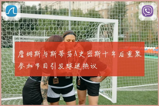 詹姆斯与斯蒂芬A史密斯十年后重聚参加节目引发球迷热议