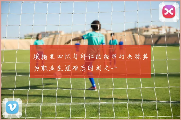 埃梅里回忆与拜仁的经典对决称其为职业生涯难忘时刻之一