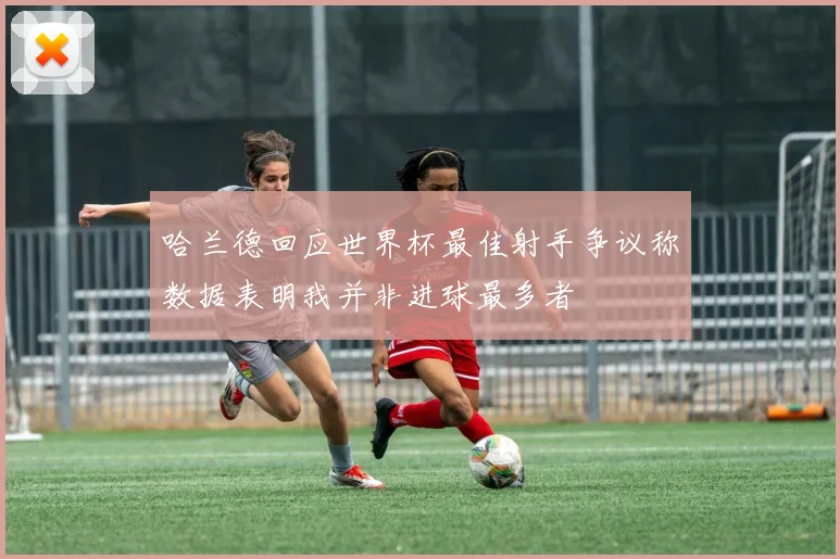 哈兰德回应世界杯最佳射手争议称数据表明我并非进球最多者