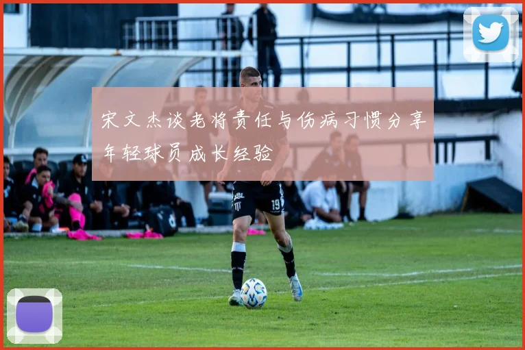 宋文杰谈老将责任与伤病习惯分享年轻球员成长经验