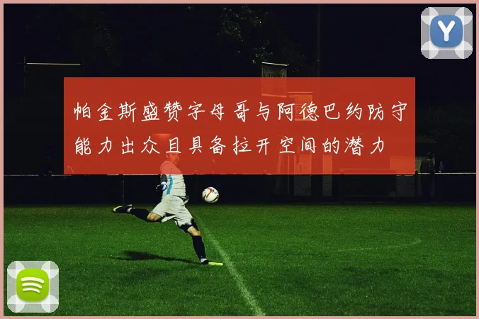 帕金斯盛赞字母哥与阿德巴约防守能力出众且具备拉开空间的潜力