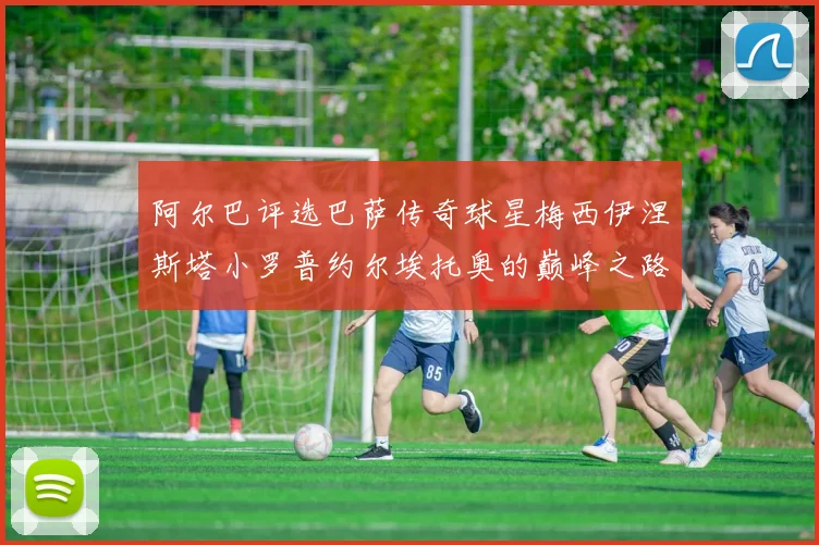 阿尔巴评选巴萨传奇球星梅西伊涅斯塔小罗普约尔埃托奥的巅峰之路